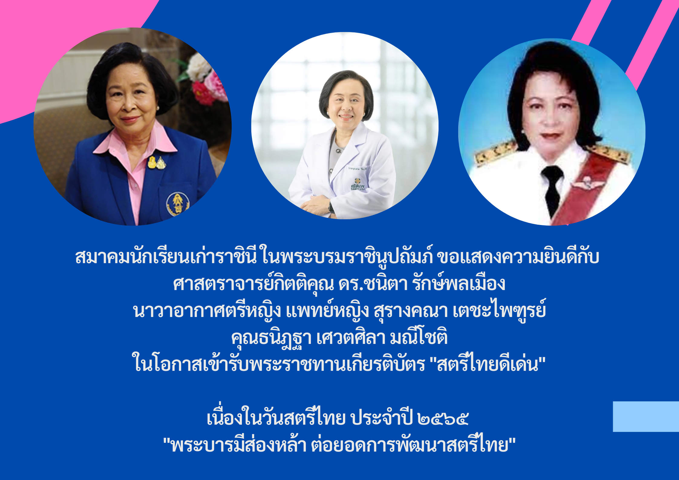 สมาคมนักเรียนเก่าราชินี ในพระบรมราชินูปถัมภ์ ขอแสดงความยินดีกับ ศาสตราจารย์กิตติคุณ ดร.ชนิตา รักษ์พลเมือง นายกสมาคมนักเรียนเก่าราชินี, นาวาอากาศตรีหญิง แพทย์หญิงสุรางคณา เตชะไพฑูรย์ กรรมการสมาคมนักเรียนเก่าราชินี และคุณธนิฎฐา เศวตศิลา มณีโชติ อดีตอุปนายกสมาคมนักเรียนเก่าราชินี ในโอกาสเข้ารับพระราชทานเกียรติบัตร “สตรีไทยดีเด่น” เนื่องในวันสตรีไทย ประจำปี ๒๕๖๕